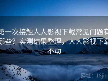 第一次接触人人影视下载常见问题有哪些？实测结果整理，人人影视下载不动