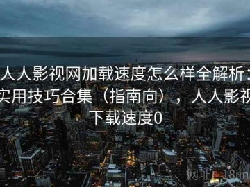 人人影视网加载速度怎么样全解析：实用技巧合集（指南向），人人影视下载速度0