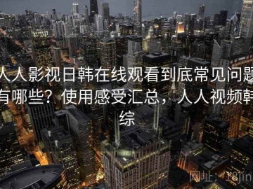 人人影视日韩在线观看到底常见问题有哪些？使用感受汇总，人人视频韩综