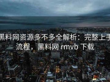 黑料网资源多不多全解析：完整上手流程，黑料网 rmvb 下载