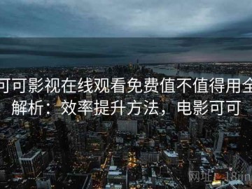 可可影视在线观看免费值不值得用全解析：效率提升方法，电影可可