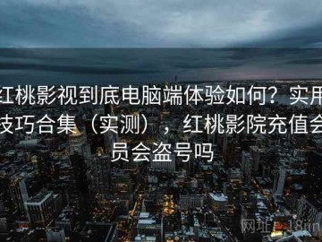 红桃影视到底电脑端体验如何？实用技巧合集（实测），红桃影院充值会员会盗号吗