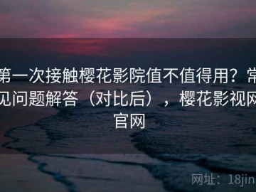 第一次接触樱花影院值不值得用？常见问题解答（对比后），樱花影视网官网