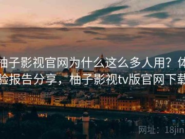 柚子影视官网为什么这么多人用？体验报告分享，柚子影视tv版官网下载