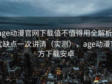 age动漫官网下载值不值得用全解析：优缺点一次讲清（实测），age动漫官方下载安卓