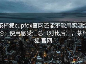 茶杯狐cupfox官网还能不能用实测结论：使用感受汇总（对比后），茶杯狐 官网