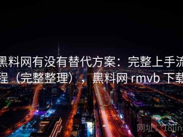 黑料网有没有替代方案：完整上手流程（完整整理），黑料网 rmvb 下载