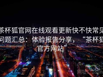 茶杯狐官网在线观看更新快不快常见问题汇总：体验报告分享，“茶杯狐官方网站”