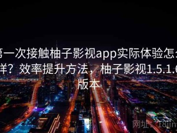 第一次接触柚子影视app实际体验怎么样？效率提升方法，柚子影视1.5.1.6版本