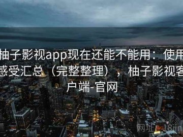 柚子影视app现在还能不能用：使用感受汇总（完整整理），柚子影视客户端-官网