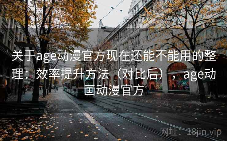 关于age动漫官方现在还能不能用的整理：效率提升方法（对比后），age动画动漫官方