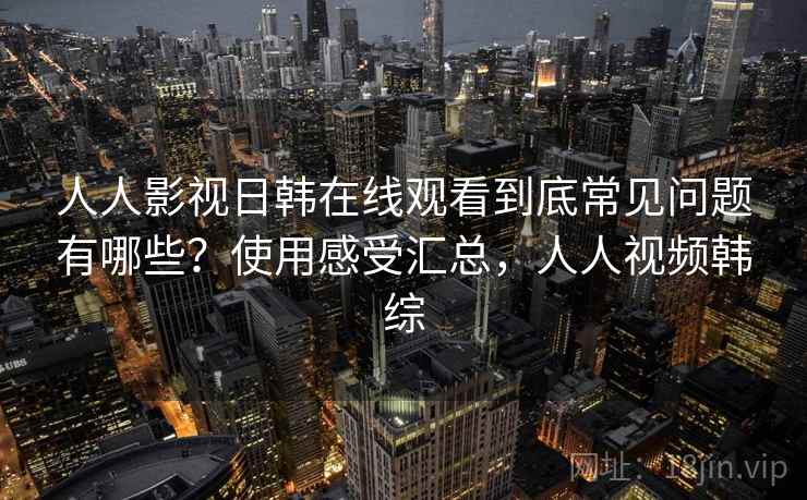 人人影视日韩在线观看到底常见问题有哪些？使用感受汇总，人人视频韩综