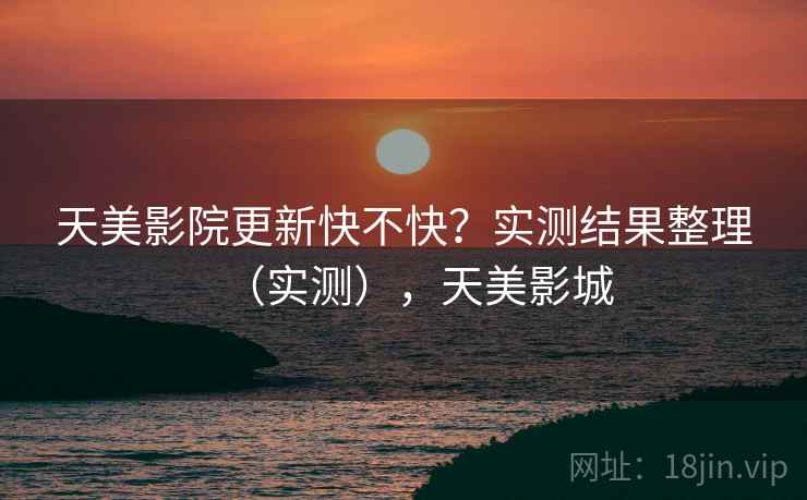 天美影院更新快不快？实测结果整理（实测），天美影城