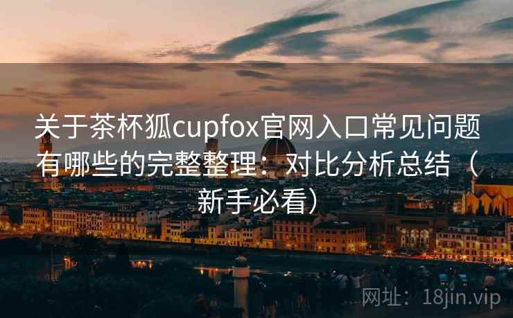 关于茶杯狐cupfox官网入口常见问题有哪些的完整整理：对比分析总结（新手必看）