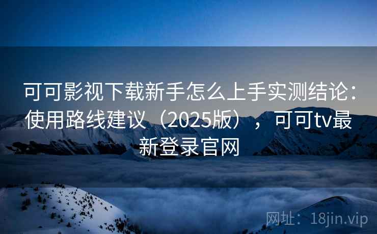 可可影视下载新手怎么上手实测结论：使用路线建议（2025版），可可tv最新登录官网