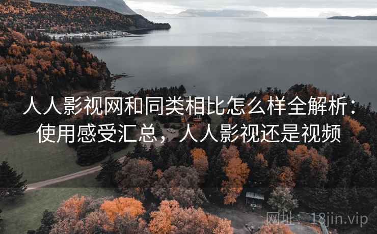 人人影视网和同类相比怎么样全解析：使用感受汇总，人人影视还是视频
