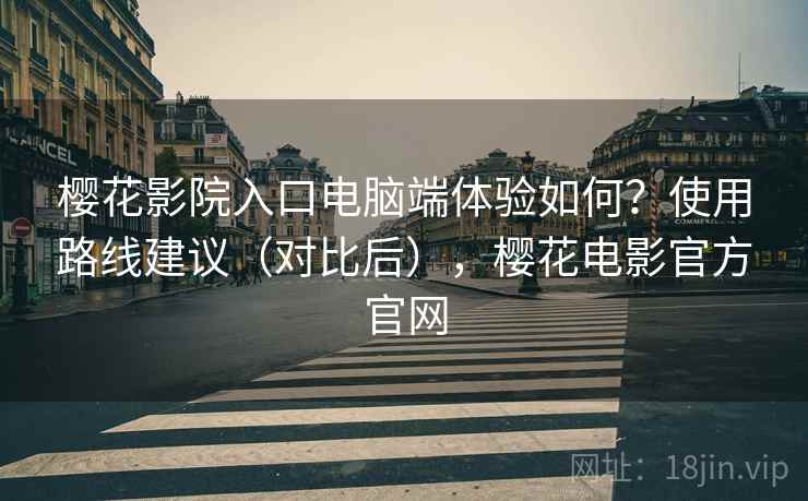 樱花影院入口电脑端体验如何？使用路线建议（对比后），樱花电影官方官网