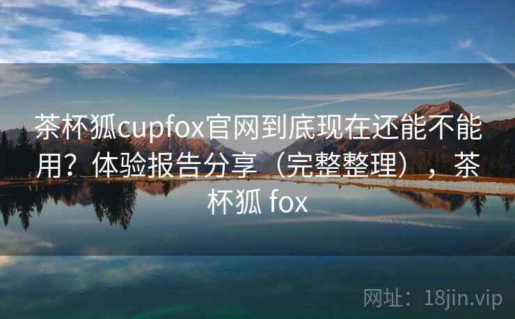 茶杯狐cupfox官网到底现在还能不能用？体验报告分享（完整整理），茶杯狐 fox