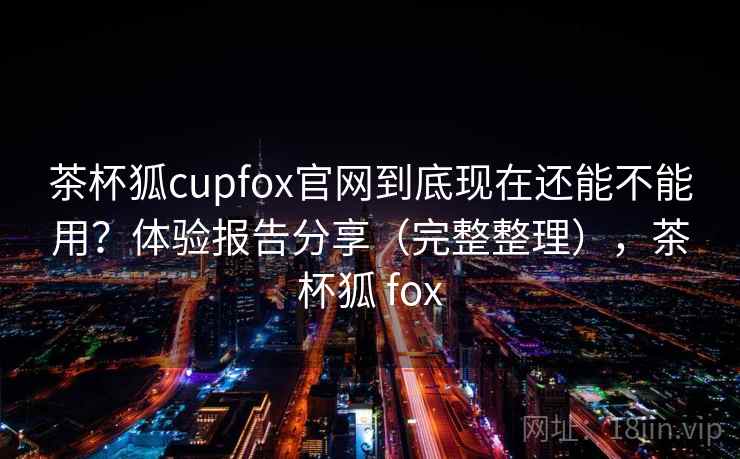 茶杯狐cupfox官网到底现在还能不能用？体验报告分享（完整整理），茶杯狐 fox