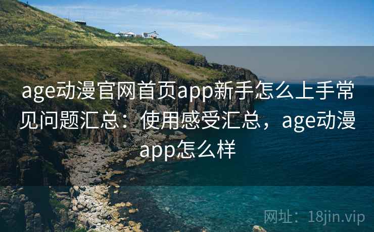 age动漫官网首页app新手怎么上手常见问题汇总：使用感受汇总，age动漫app怎么样