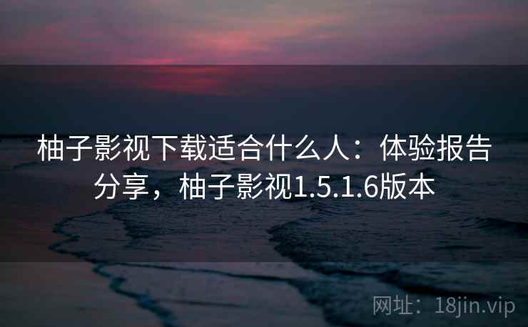 柚子影视下载适合什么人：体验报告分享，柚子影视1.5.1.6版本