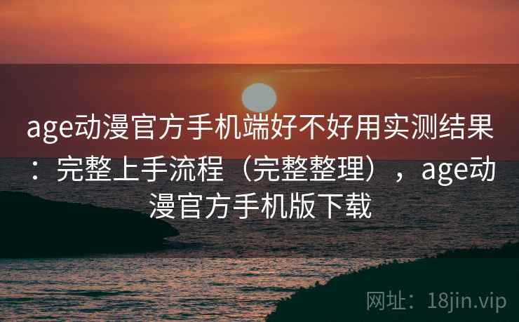 age动漫官方手机端好不好用实测结果：完整上手流程（完整整理），age动漫官方手机版下载