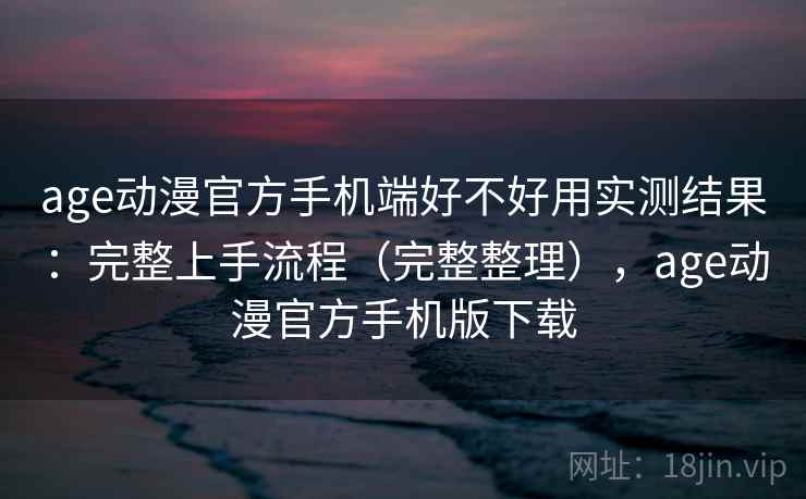 age动漫官方手机端好不好用实测结果：完整上手流程（完整整理），age动漫官方手机版下载