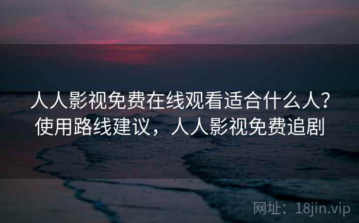 人人影视免费在线观看适合什么人?使用路线建议,人人影视免费追剧 人人影视免费在线观看适合什么人?使用路线建议,人人影视免费追剧