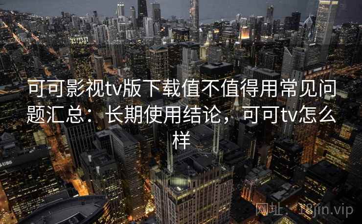 可可影视tv版下载值不值得用常见问题汇总：长期使用结论，可可tv怎么样