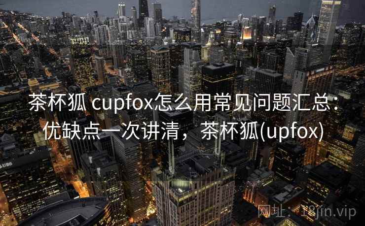 茶杯狐 cupfox怎么用常见问题汇总：优缺点一次讲清，茶杯狐(upfox)
