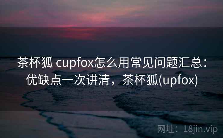 茶杯狐 cupfox怎么用常见问题汇总：优缺点一次讲清，茶杯狐(upfox)