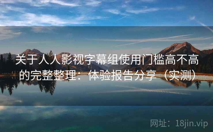 关于人人影视字幕组使用门槛高不高的完整整理：体验报告分享（实测）