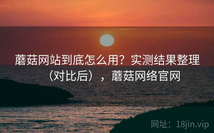 蘑菇网站到底怎么用？实测结果整理（对比后），蘑菇网络官网
