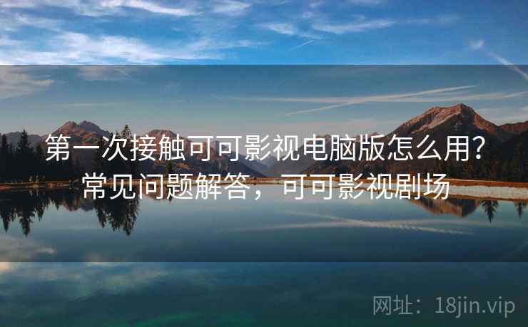 第一次接触可可影视电脑版怎么用？常见问题解答，可可影视剧场