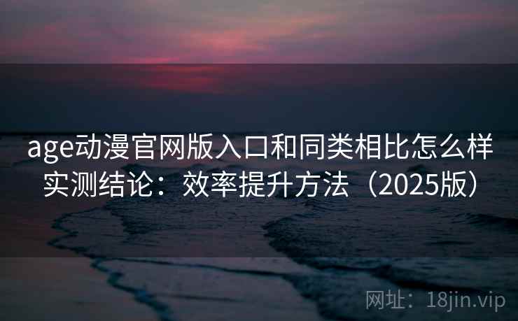 age动漫官网版入口和同类相比怎么样实测结论：效率提升方法（2025版）