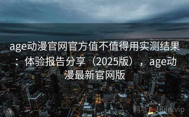 age动漫官网官方值不值得用实测结果：体验报告分享（2025版），age动漫最新官网版