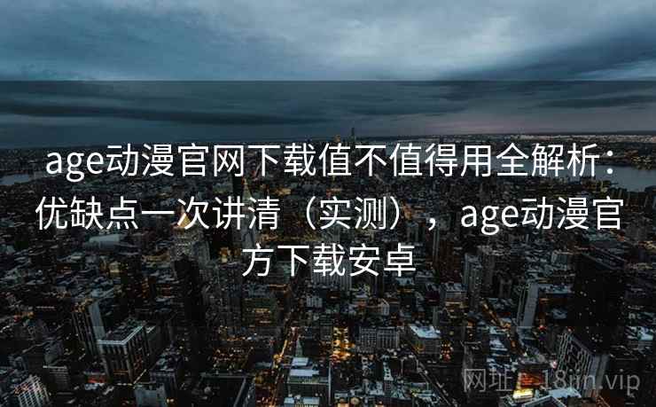age动漫官网下载值不值得用全解析：优缺点一次讲清（实测），age动漫官方下载安卓