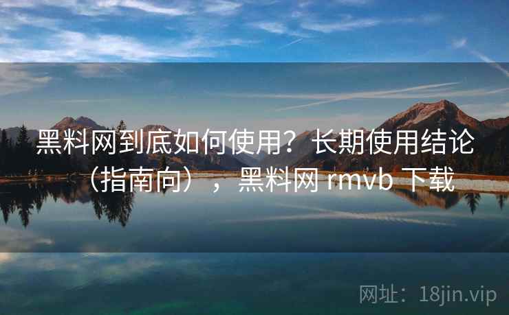 黑料网到底如何使用？长期使用结论（指南向），黑料网 rmvb 下载
