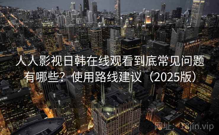 人人影视日韩在线观看到底常见问题有哪些？使用路线建议（2025版）