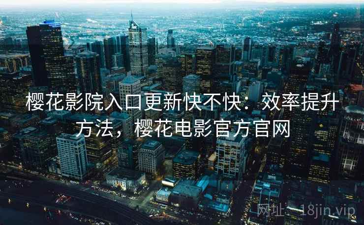 樱花影院入口更新快不快：效率提升方法，樱花电影官方官网
