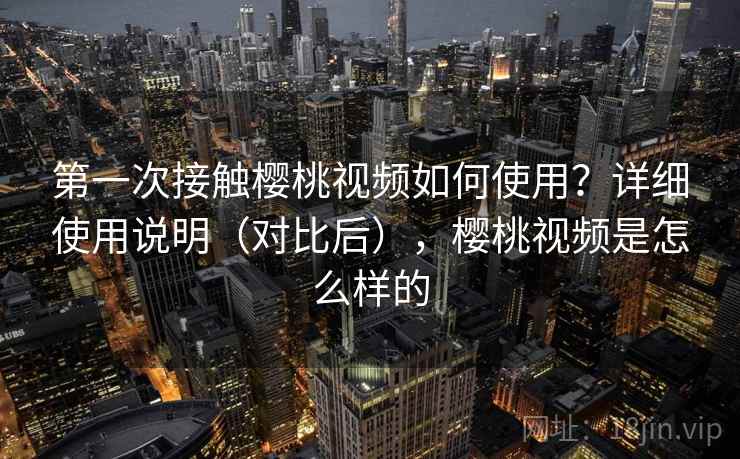 第一次接触樱桃视频如何使用？详细使用说明（对比后），樱桃视频是怎么样的