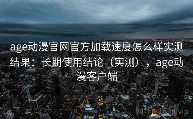 age动漫官网官方加载速度怎么样实测结果：长期使用结论（实测），age动漫客户端