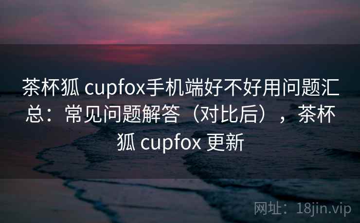 茶杯狐 cupfox手机端好不好用问题汇总：常见问题解答（对比后），茶杯狐 cupfox 更新