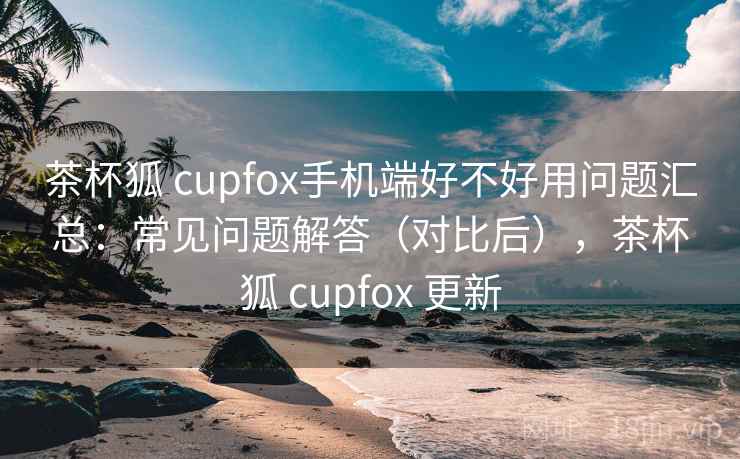 茶杯狐 cupfox手机端好不好用问题汇总：常见问题解答（对比后），茶杯狐 cupfox 更新