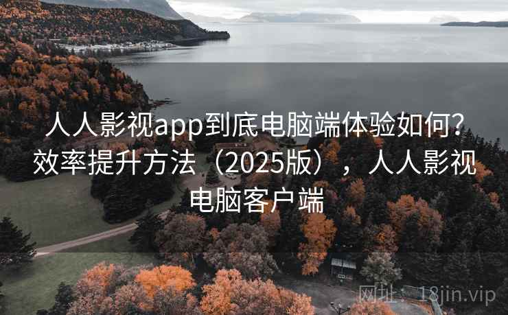 人人影视app到底电脑端体验如何？效率提升方法（2025版），人人影视电脑客户端