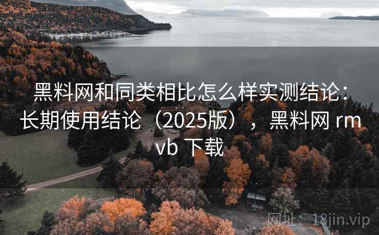 黑料网和同类相比怎么样实测结论：长期使用结论（2025版），黑料网 rmvb 下载