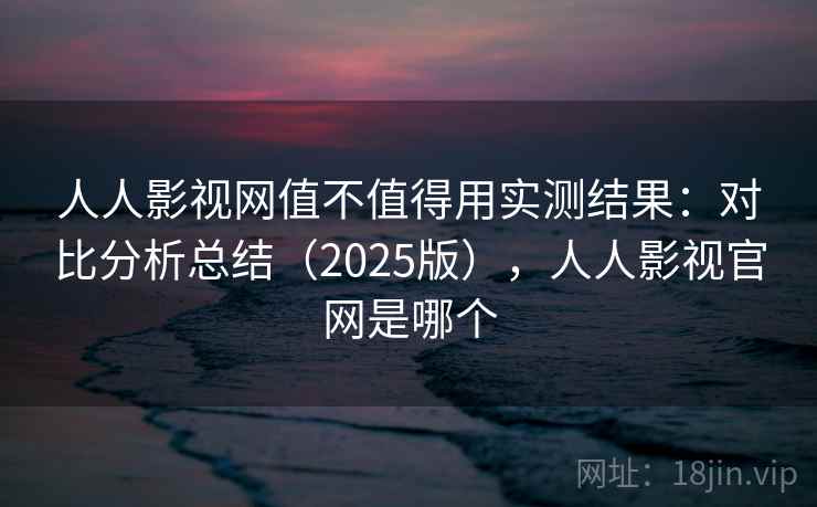 人人影视网值不值得用实测结果：对比分析总结（2025版），人人影视官网是哪个