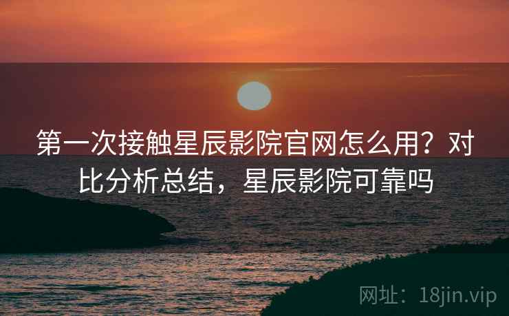 第一次接触星辰影院官网怎么用？对比分析总结，星辰影院可靠吗