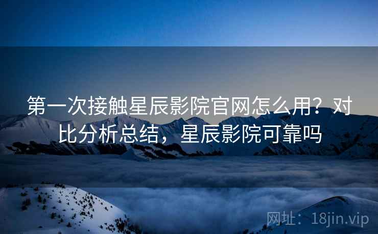 第一次接触星辰影院官网怎么用？对比分析总结，星辰影院可靠吗