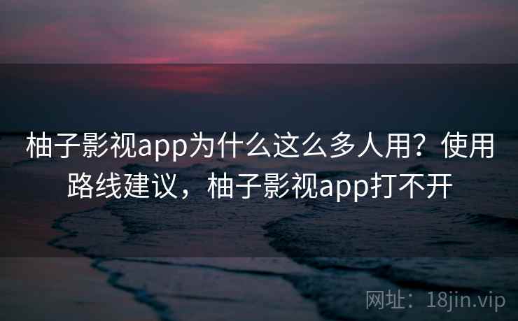 柚子影视app为什么这么多人用？使用路线建议，柚子影视app打不开